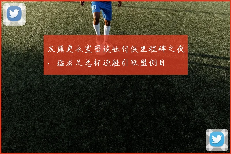 灰熊更衣室密谈独行侠里程碑之夜,猛龙足总杯连胜引联盟侧目