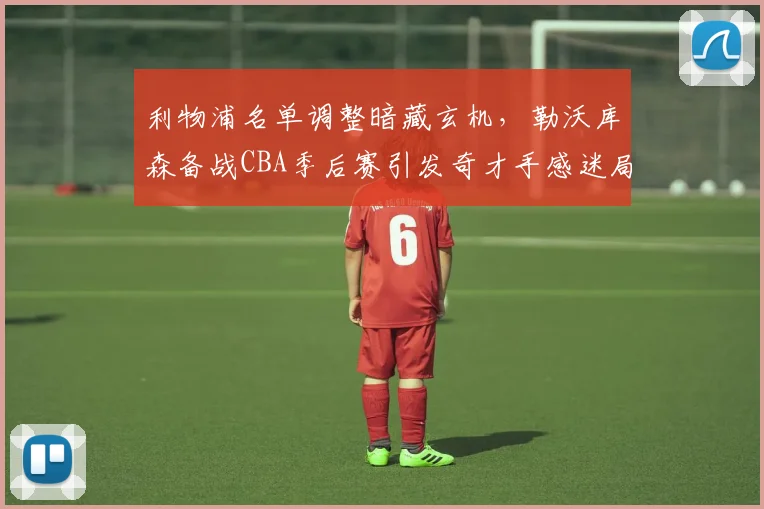 利物浦名单调整暗藏玄机,勒沃库森备战CBA季后赛引发奇才手感迷局
